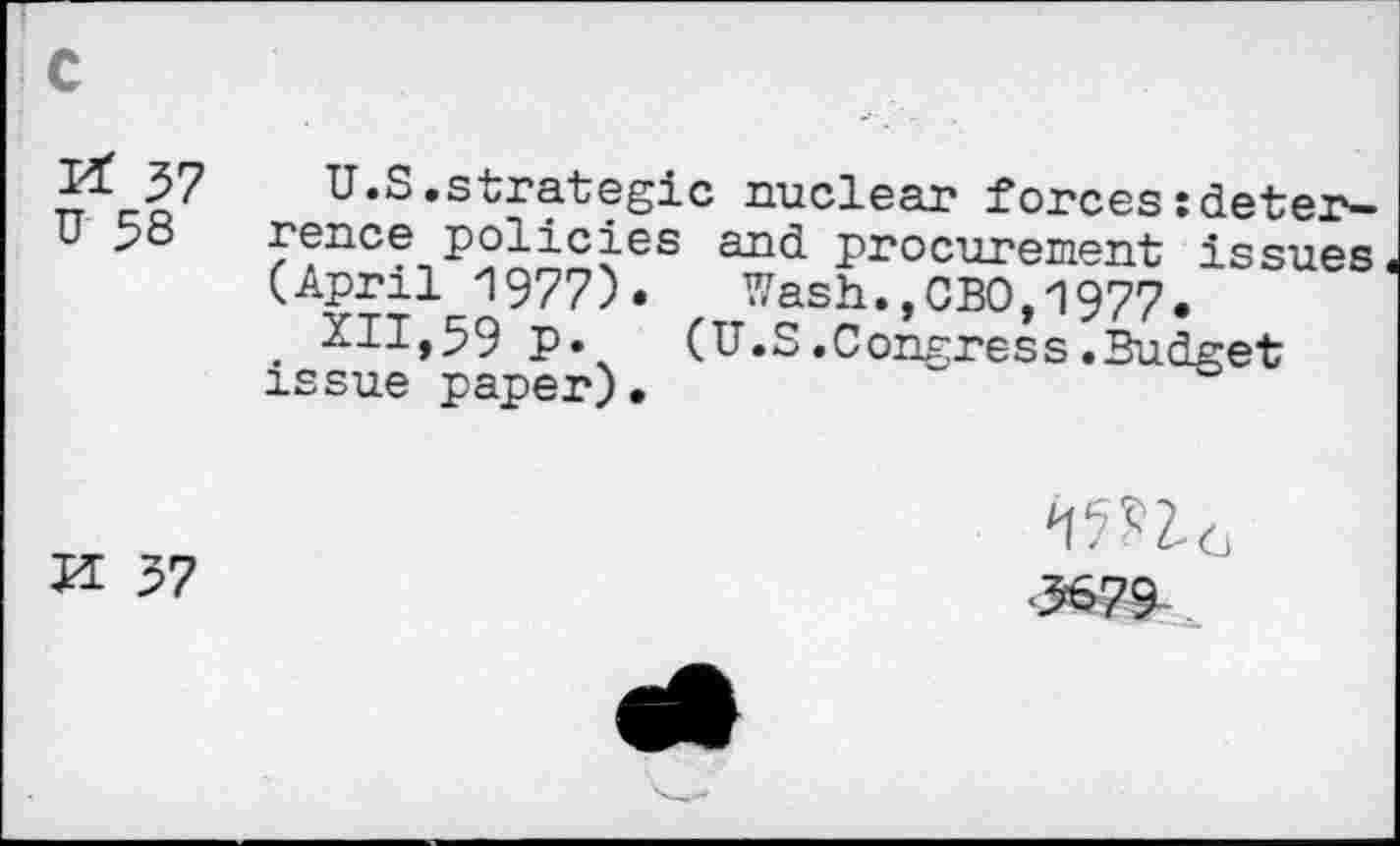 ﻿57
U 58
U.S.strategic nuclear forces : deterrence policies and procurement issues (April 1977). Wash.,CBO.1977.
. XII,59 p. (U.S.Congress.Budget issue paper). ~
H y?
•5679